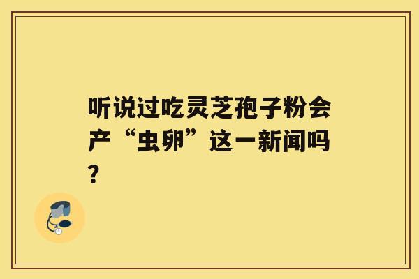 听说过吃灵芝孢子粉会产“虫卵”这一新闻吗? 听说过吃灵芝孢子粉会产“虫卵”这一新闻吗?
