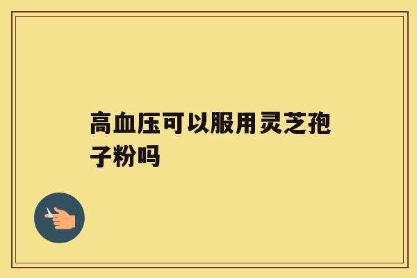 高血压可以服用灵芝孢子粉吗 高血压可以服用灵芝孢子粉吗