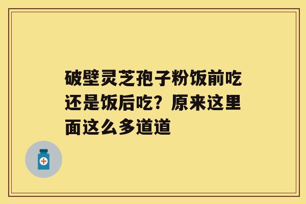 破壁灵芝孢子粉饭前吃还是饭后吃？原来这里面这么多道道