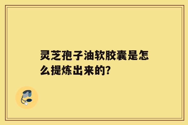 灵芝孢子油软胶囊是怎么提炼出来的？