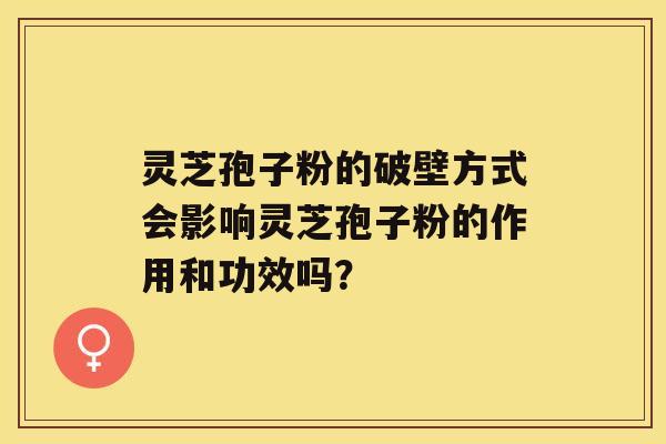 灵芝孢子粉的破壁方式会影响灵芝孢子粉的作用和功效吗？