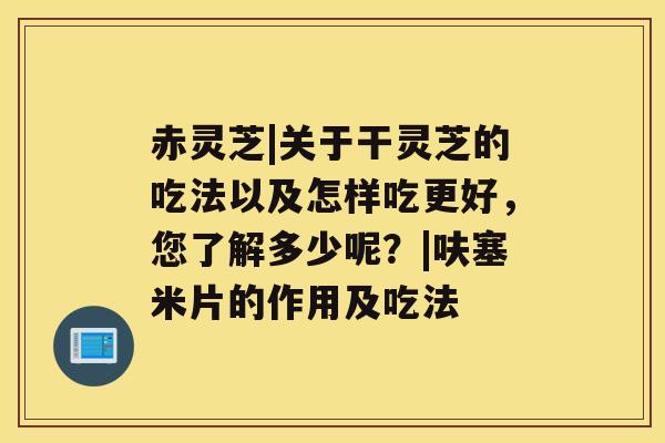 赤灵芝|关于干灵芝的吃法以及怎样吃更好，您了解多少呢？|呋塞米片的作用及吃法