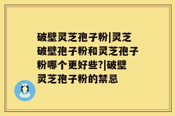 破壁灵芝孢子粉|灵芝破壁孢子粉和灵芝孢子粉哪个更好些?|破壁灵芝孢子粉的禁忌