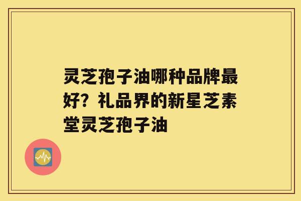 灵芝孢子油哪种品牌好？礼品界的新星芝素堂灵芝孢子油