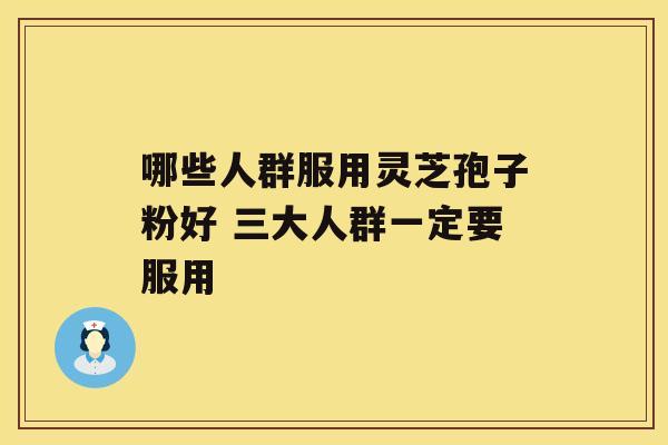 哪些人群服用灵芝孢子粉好 三大人群一定要服用