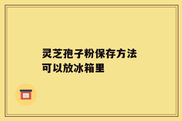 灵芝孢子粉保存方法 可以放冰箱里