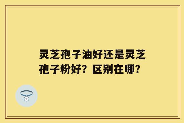 灵芝孢子油好还是灵芝孢子粉好？区别在哪？