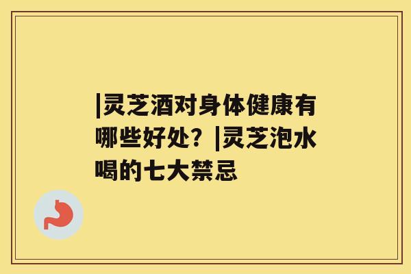 |灵芝酒对身体健康有哪些好处？|灵芝泡水喝的七大禁忌