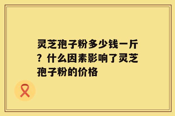 灵芝孢子粉多少钱一斤?什么因素影响了灵芝孢子粉的价格 灵芝孢子粉多少钱一斤?什么因素影响了灵芝孢子粉的价格