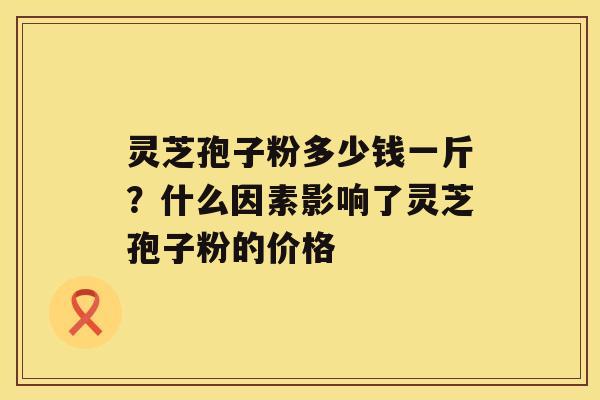 灵芝孢子粉多少钱一斤？什么因素影响了灵芝孢子粉的价格