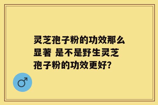 灵芝孢子粉的功效那么显著 是不是野生灵芝孢子粉的功效更好？