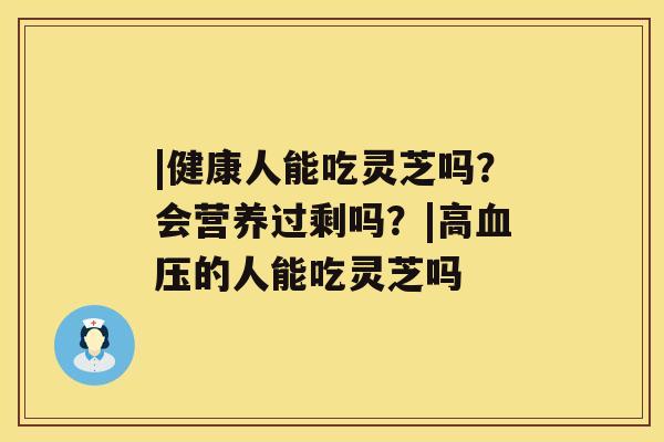 |健康人能吃灵芝吗？会营养过剩吗？|高的人能吃灵芝吗