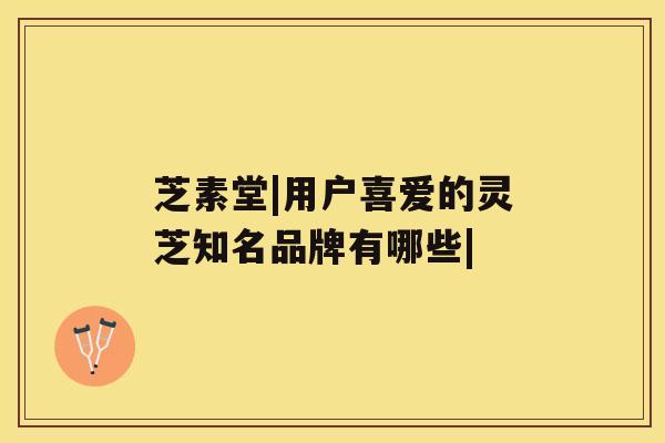 芝素堂|用户喜爱的灵芝知名品牌有哪些|