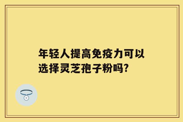 年轻人提高免疫力可以选择灵芝孢子粉吗? 年轻人提高免疫力可以选择灵芝孢子粉吗?