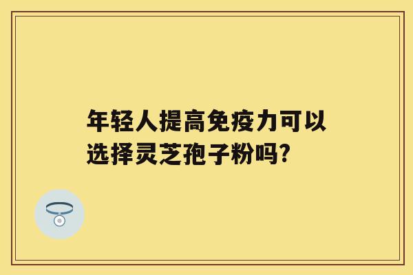 年轻人提高免疫力可以选择灵芝孢子粉吗?