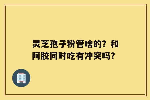 灵芝孢子粉管啥的？和阿胶同时吃有冲突吗？