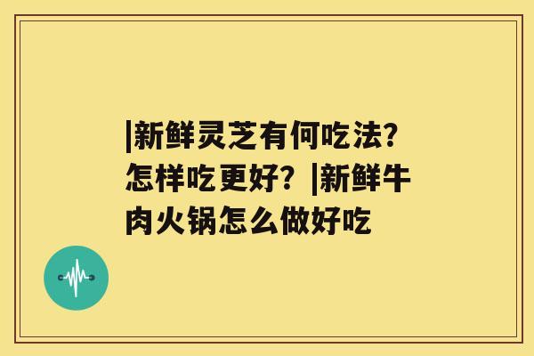 |新鲜灵芝有何吃法？怎样吃更好？|新鲜牛肉火锅怎么做好吃