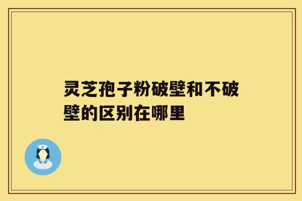 灵芝孢子粉破壁和不破壁的区别在哪里