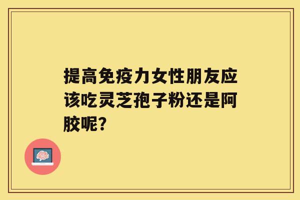 提高免疫力女性朋友应该吃灵芝孢子粉还是阿胶呢？