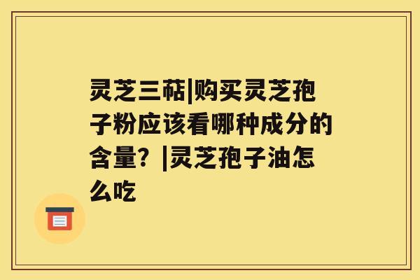 灵芝三萜|购买灵芝孢子粉应该看哪种成分的含量？|灵芝孢子油怎么吃