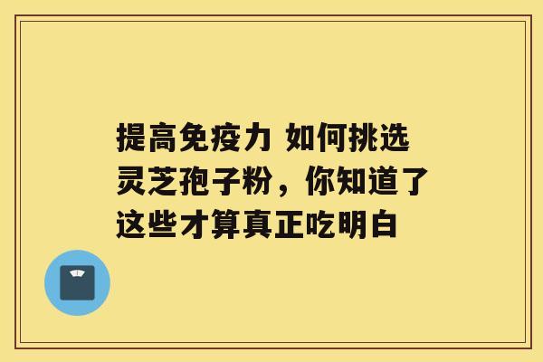 提高免疫力 如何挑选灵芝孢子粉，你知道了这些才算真正吃明白