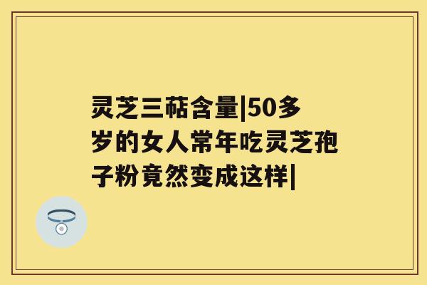 灵芝三萜含量|50多岁的女人常年吃灵芝孢子粉竟然变成这样| 灵芝三萜含量|50多岁的女人常年吃灵芝孢子粉竟然变成这样|
