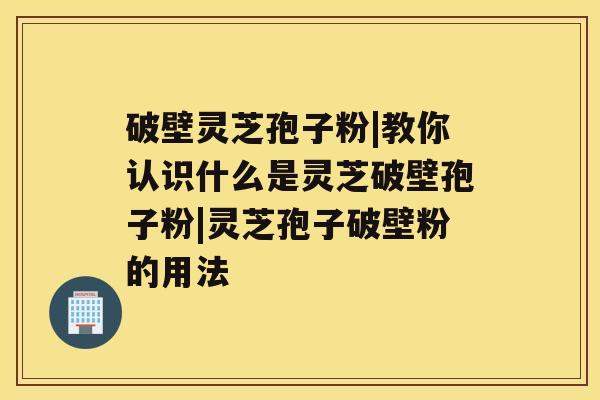 破壁灵芝孢子粉|教你认识什么是灵芝破壁孢子粉|灵芝孢子破壁粉的用法