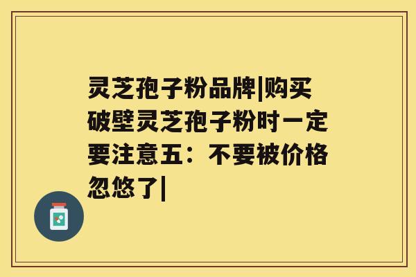 灵芝孢子粉品牌|购买破壁灵芝孢子粉时一定要注意五：不要被价格忽悠了|