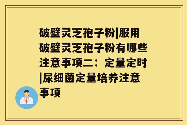 破壁灵芝孢子粉|服用破壁灵芝孢子粉有哪些注意事项二：定量定时|尿定量培养注意事项