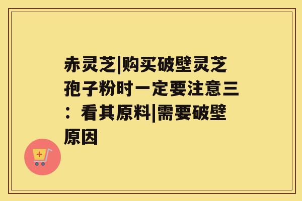 赤灵芝|购买破壁灵芝孢子粉时一定要注意三:看其原料|需要破壁原因 赤灵芝|购买破壁灵芝孢子粉时一定要注意三:看其原料|需要破壁原因