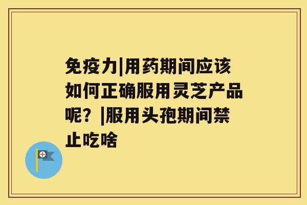 免疫力|用药期间应该如何正确服用灵芝产品呢？|服用头孢期间禁止吃啥