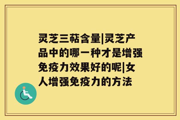 灵芝三萜含量|灵芝产品中的哪一种才是增强免疫力效果好的呢|女人增强免疫力的方法