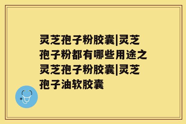 灵芝孢子粉胶囊|灵芝孢子粉都有哪些用途之灵芝孢子粉胶囊|灵芝孢子油软胶囊