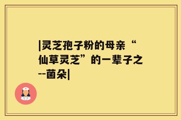 |灵芝孢子粉的母亲“仙草灵芝”的一辈子之--菌朵| |灵芝孢子粉的母亲“仙草灵芝”的一辈子之--菌朵|