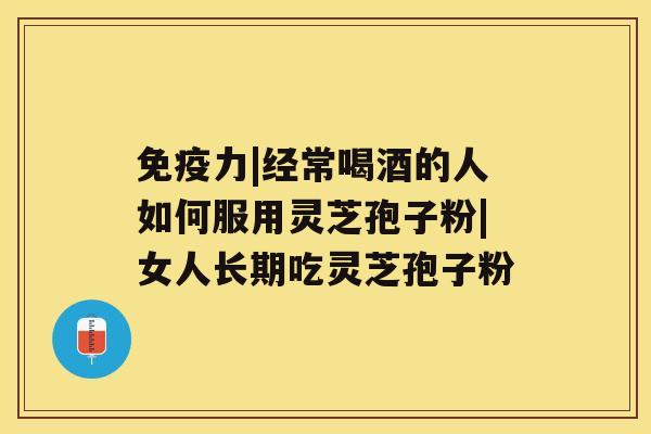 免疫力|经常喝酒的人如何服用灵芝孢子粉|女人长期吃灵芝孢子粉