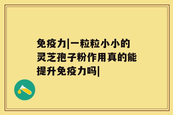 免疫力|一粒粒小小的灵芝孢子粉作用真的能提升免疫力吗| 免疫力|一粒粒小小的灵芝孢子粉作用真的能提升免疫力吗|