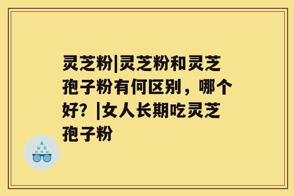 灵芝粉|灵芝粉和灵芝孢子粉有何区别，哪个好？|女人长期吃灵芝孢子粉