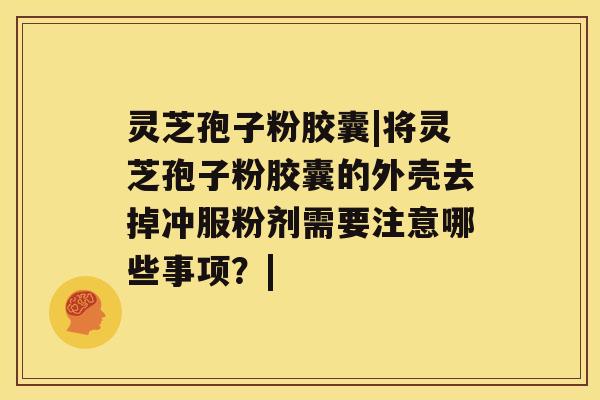 灵芝孢子粉胶囊|将灵芝孢子粉胶囊的外壳去掉冲服粉剂需要注意哪些事项？|