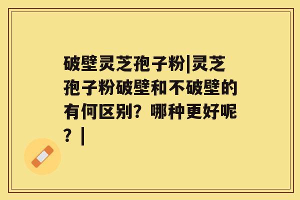 破壁灵芝孢子粉|灵芝孢子粉破壁和不破壁的有何区别？哪种更好呢？|