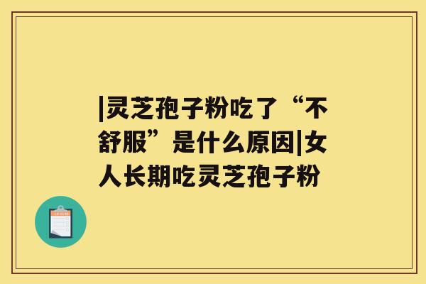 |灵芝孢子粉吃了“不舒服”是什么原因|女人长期吃灵芝孢子粉