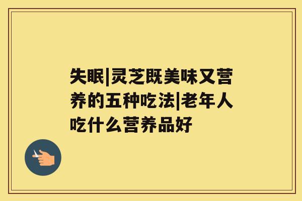 |灵芝既美味又营养的五种吃法|老年人吃什么营养品好