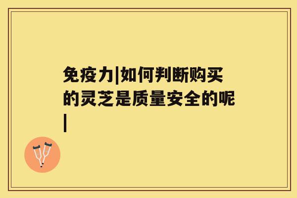 免疫力|如何判断购买的灵芝是质量安全的呢| 免疫力|如何判断购买的灵芝是质量安全的呢|