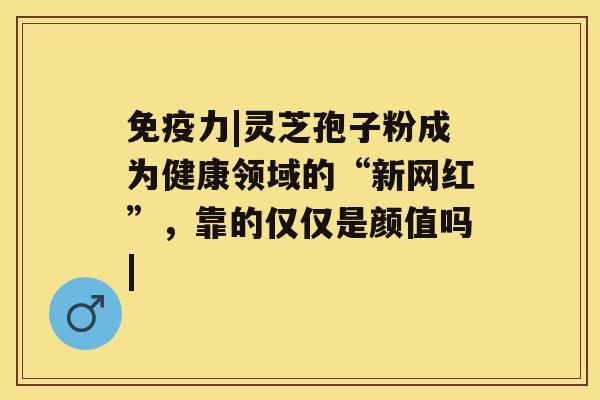 免疫力|灵芝孢子粉成为健康领域的“新网红”，靠的仅仅是颜值吗|