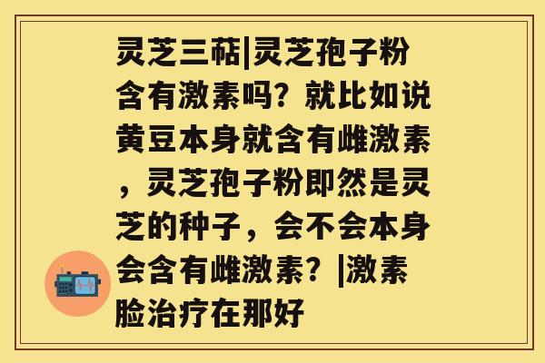 灵芝三萜|灵芝孢子粉含有激素吗?就比如说黄豆本身就含有雌激素,灵芝孢子粉即然是灵芝的种子,会不会本身会含有雌激素?|激素脸治疗在那好 灵芝三萜|灵芝孢子粉含有激素吗?就比如说黄豆本身就含有雌激素,灵芝孢子粉即然是灵芝的种子,会不会本身会含有雌激素?|激素脸治疗在那好