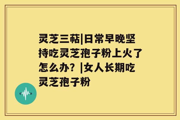 灵芝三萜|日常早晚坚持吃灵芝孢子粉上火了怎么办?|女人长期吃灵芝孢子粉 灵芝三萜|日常早晚坚持吃灵芝孢子粉上火了怎么办?|女人长期吃灵芝孢子粉