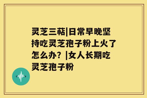 灵芝三萜|日常早晚坚持吃灵芝孢子粉上火了怎么办？|女人长期吃灵芝孢子粉