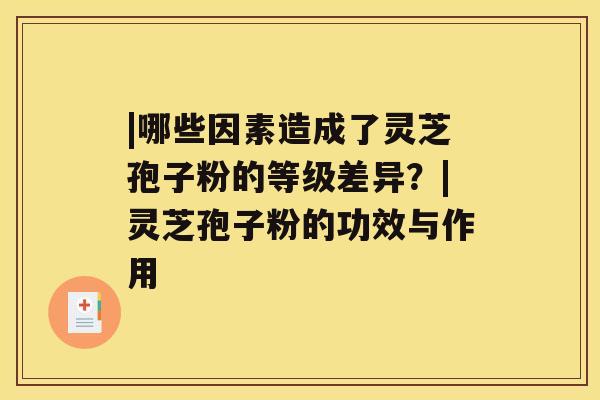 |哪些因素造成了灵芝孢子粉的等级差异？|灵芝孢子粉的功效与作用