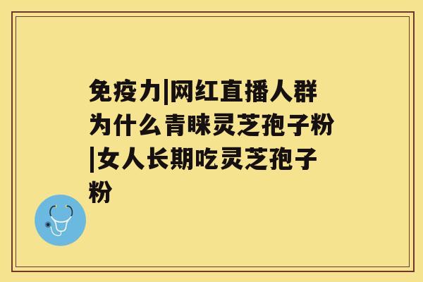 免疫力|网红直播人群为什么青睐灵芝孢子粉|女人长期吃灵芝孢子粉 免疫力|网红直播人群为什么青睐灵芝孢子粉|女人长期吃灵芝孢子粉