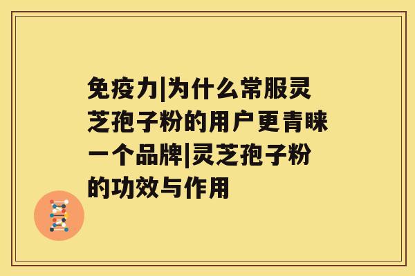 免疫力|为什么常服灵芝孢子粉的用户更青睐一个品牌|灵芝孢子粉的功效与作用