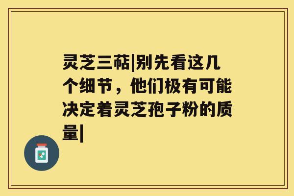 灵芝三萜|别先看这几个细节，他们极有可能决定着灵芝孢子粉的质量|